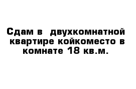 Сдам в  двухкомнатной  квартире койкоместо в комнате 18 кв.м.